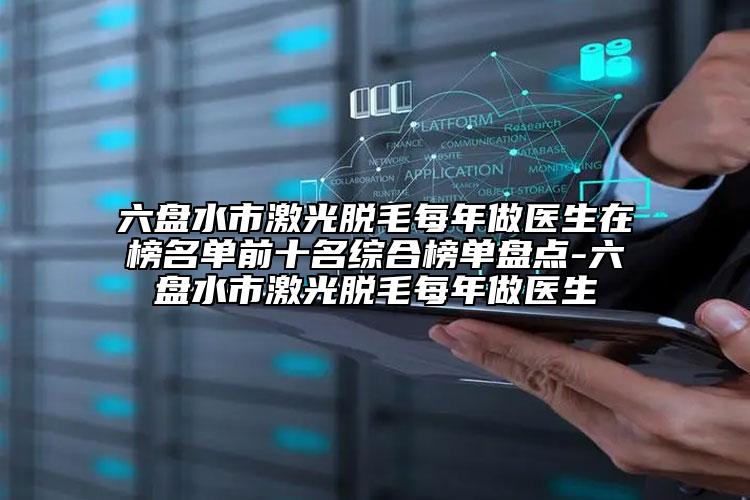 六盘水市激光脱毛每年做医生在榜名单前十名综合榜单盘点-六盘水市激光脱毛每年做医生