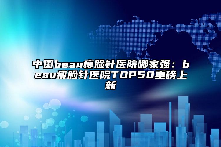 中国beau瘦脸针医院哪家强：beau瘦脸针医院TOP50重磅上新