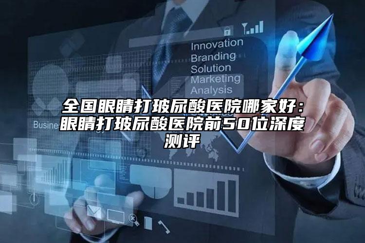 全国眼睛打玻尿酸医院哪家好：眼睛打玻尿酸医院前50位深度测评