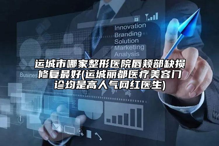 运城市哪家整形医院唇颊部缺损修复最好(运城丽都医疗美容门诊均是高人气网红医生)