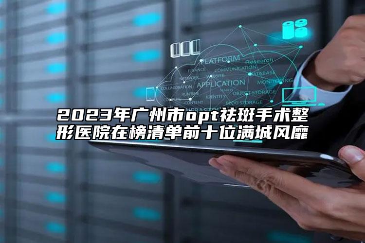 2023年广州市opt祛斑手术整形医院在榜清单前十位满城风靡