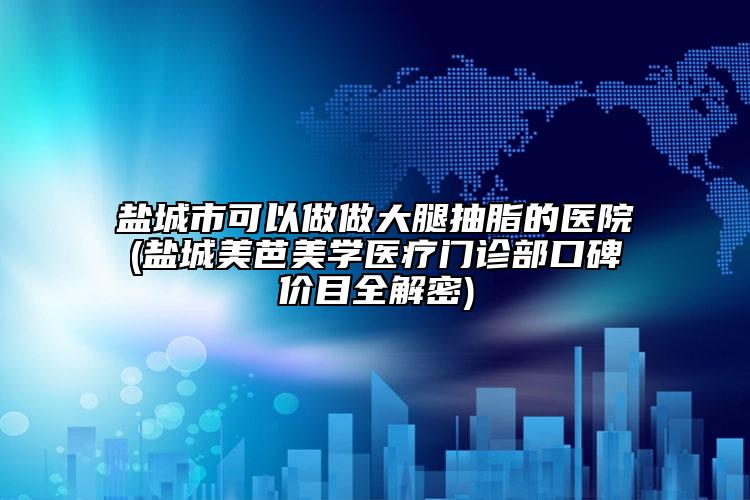 盐城市可以做做大腿抽脂的医院(盐城美芭美学医疗门诊部口碑价目全解密)