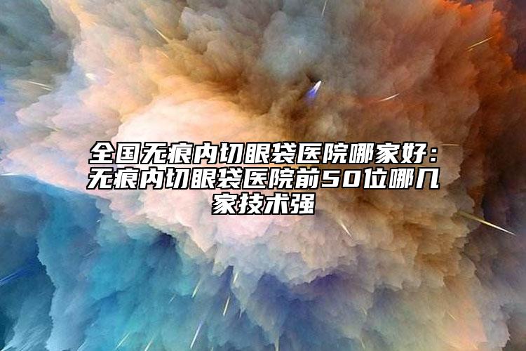 全国无痕内切眼袋医院哪家好：无痕内切眼袋医院前50位哪几家技术强