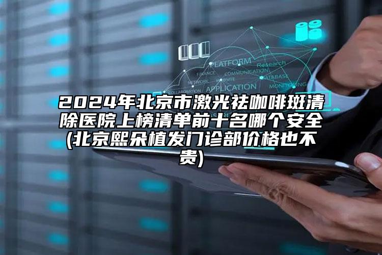 2024年北京市激光祛咖啡斑清除医院上榜清单前十名哪个安全(北京熙朵植发门诊部价格也不贵)