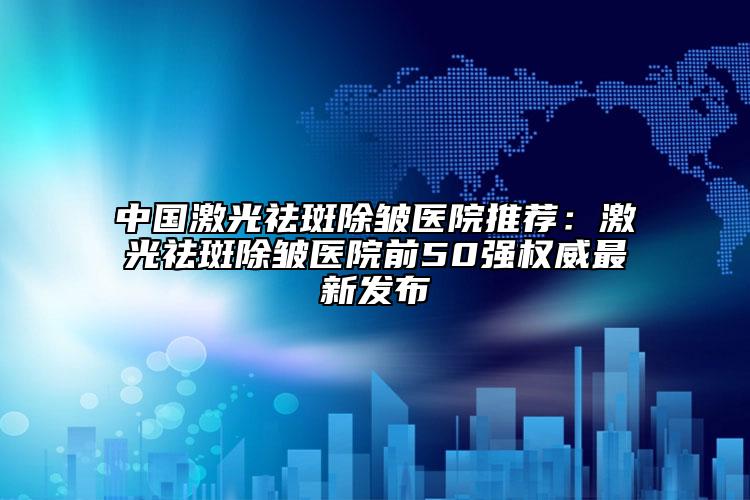 中国激光祛斑除皱医院推荐：激光祛斑除皱医院前50强权威最新发布