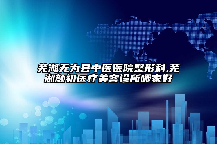 芜湖无为县中医医院整形科,芜湖颜初医疗美容诊所哪家好