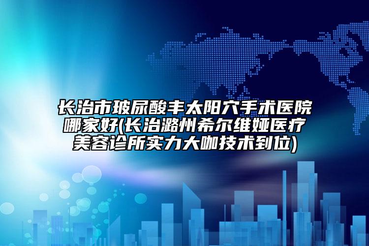 长治市玻尿酸丰太阳穴手术医院哪家好(长治潞州希尔维娅医疗美容诊所实力大咖技术到位)