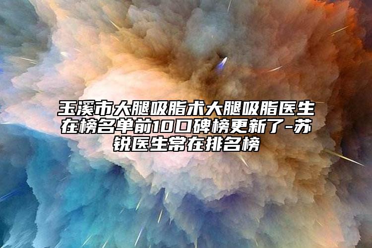 玉溪市大腿吸脂术大腿吸脂医生在榜名单前10口碑榜更新了-苏锐医生常在排名榜