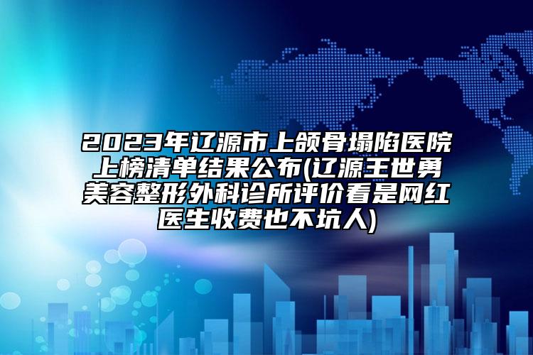 2023年辽源市上颌骨塌陷医院上榜清单结果公布(辽源王世勇美容整形外科诊所评价看是网红医生收费也不坑人)