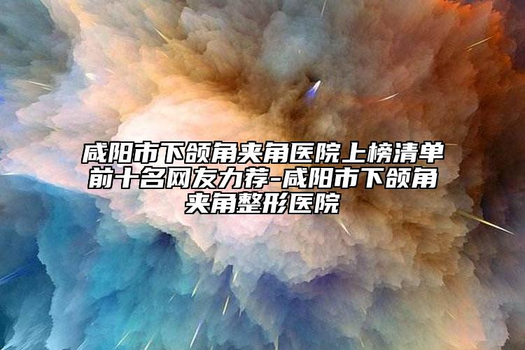 咸阳市下颌角夹角医院上榜清单前十名网友力荐-咸阳市下颌角夹角整形医院