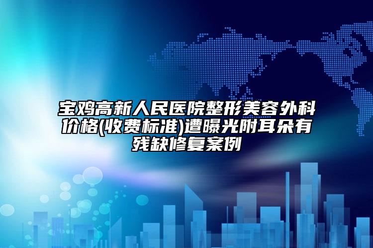 宝鸡高新人民医院整形美容外科价格(收费标准)遭曝光附耳朵有残缺修复案例