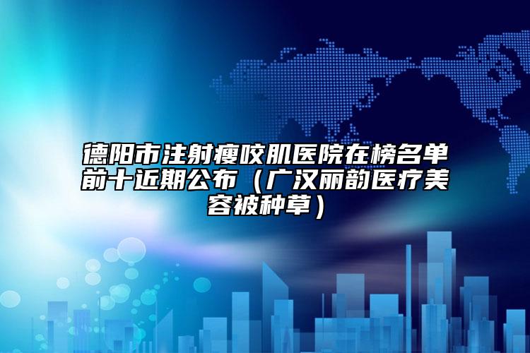 德阳市注射瘦咬肌医院在榜名单前十近期公布（广汉丽韵医疗美容被种草）