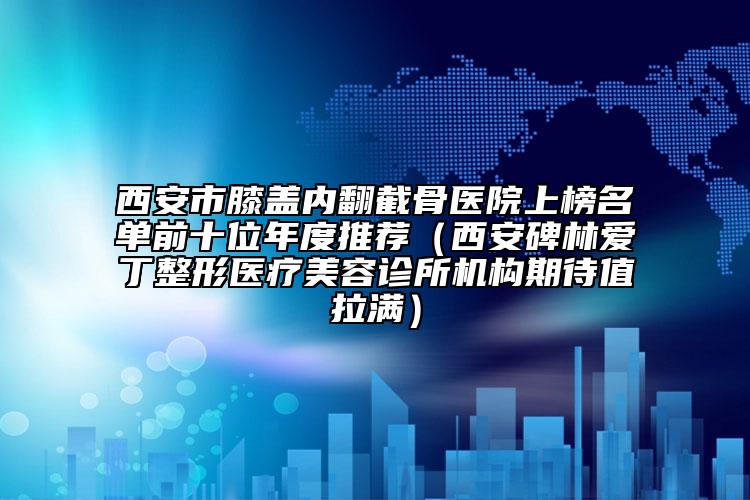 西安市膝盖内翻截骨医院上榜名单前十位年度推荐（西安碑林爱丁整形医疗美容诊所机构期待值拉满）