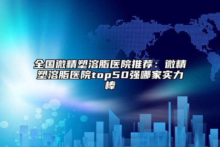 全国微精塑溶脂医院推荐：微精塑溶脂医院top50强哪家实力棒
