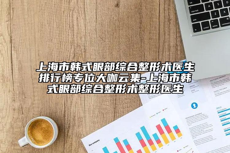 上海市韩式眼部综合整形术医生排行榜专位大咖云集-上海市韩式眼部综合整形术整形医生