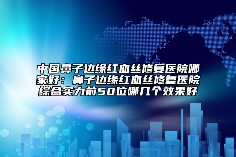 中国鼻子边缘红血丝修复医院哪家好：鼻子边缘红血丝修复医院综合实力前50位哪几个效果好