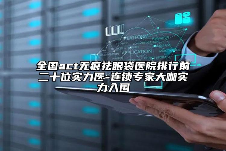 全国act无痕祛眼袋医院排行前二十位实力医-连锁专家大咖实力入围