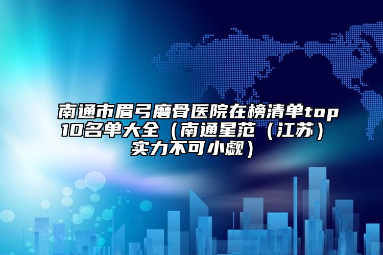 南通市眉弓磨骨医院在榜清单top10名单大全（南通星范（江苏）实力不可小觑）