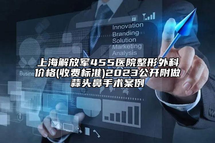 上海解放军455医院整形外科价格(收费标准)2023公开附做蒜头鼻手术案例