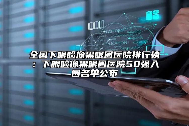 全国下眼睑像黑眼圈医院排行榜：下眼睑像黑眼圈医院50强入围名单公布