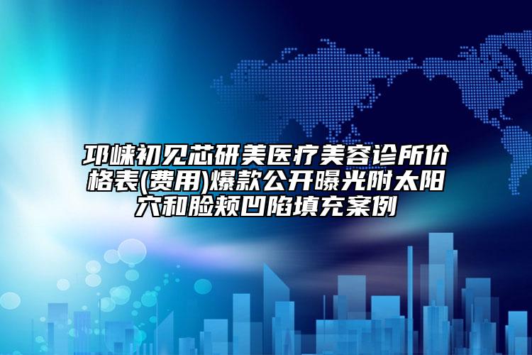邛崃初见芯研美医疗美容诊所价格表(费用)爆款公开曝光附太阳穴和脸颊凹陷填充案例