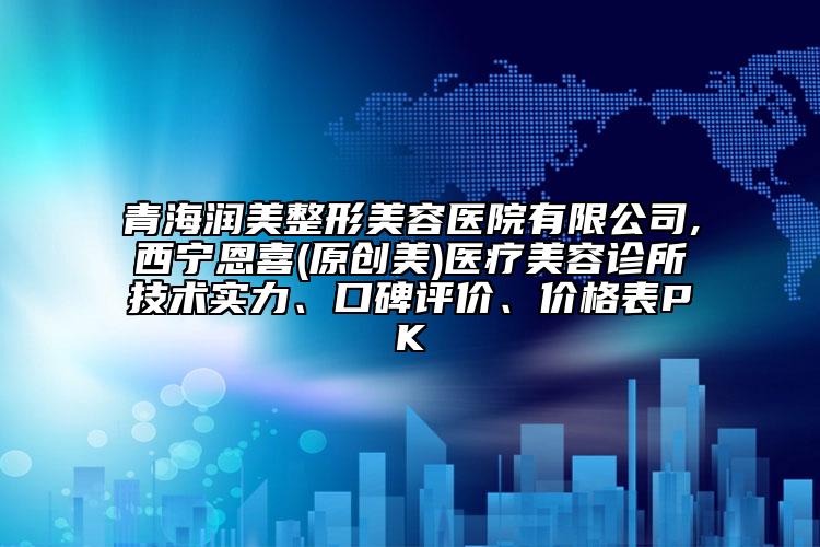 青海润美整形美容医院有限公司,西宁恩喜(原创美)医疗美容诊所技术实力、口碑评价、价格表PK