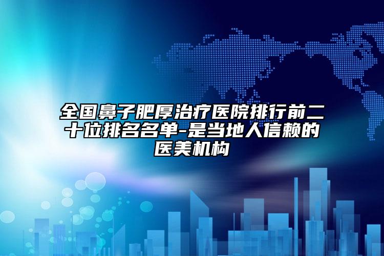 全国鼻子肥厚治疗医院排行前二十位排名名单-是当地人信赖的医美机构