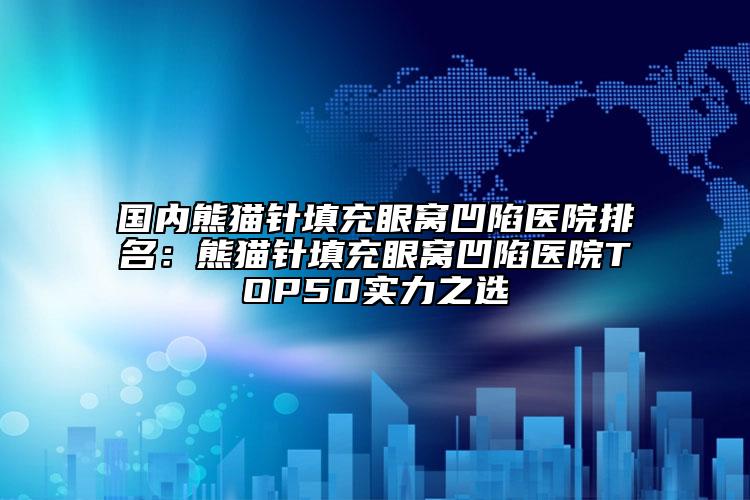 国内熊猫针填充眼窝凹陷医院排名：熊猫针填充眼窝凹陷医院TOP50实力之选