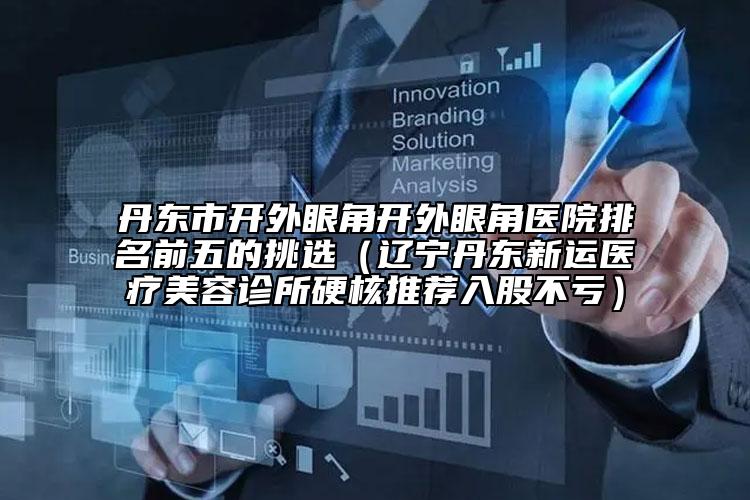丹东市开外眼角开外眼角医院排名前五的挑选（辽宁丹东新运医疗美容诊所硬核推荐入股不亏）