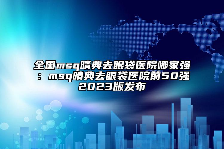 全国msq晴典去眼袋医院哪家强：msq晴典去眼袋医院前50强2023版发布