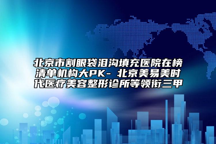 北京市割眼袋泪沟填充医院在榜清单机构大PK-​北京美易美时代医疗美容整形诊所等领衔三甲