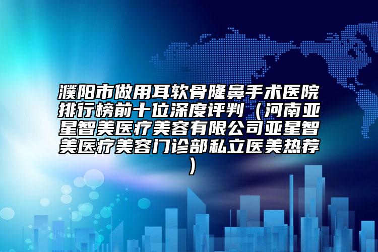 濮阳市做用耳软骨隆鼻手术医院排行榜前十位深度评判（河南亚星智美医疗美容有限公司亚星智美医疗美容门诊部私立医美热荐）