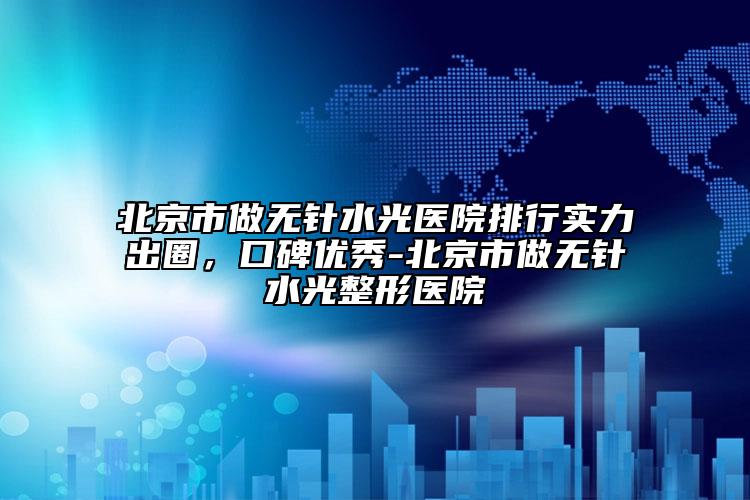 北京市做无针水光医院排行实力出圈，口碑优秀-北京市做无针水光整形医院