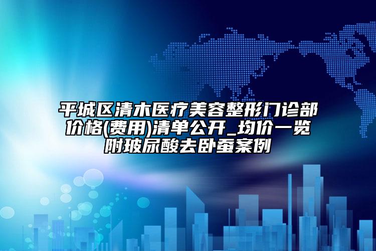 平城区清木医疗美容整形门诊部价格(费用)清单公开_均价一览附玻尿酸去卧蚕案例