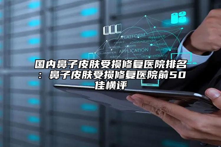 国内鼻子皮肤受损修复医院排名：鼻子皮肤受损修复医院前50佳横评