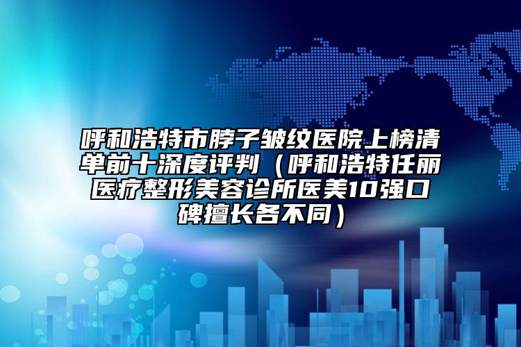呼和浩特市脖子皱纹医院上榜清单前十深度评判（呼和浩特任丽医疗整形美容诊所医美10强口碑擅长各不同）