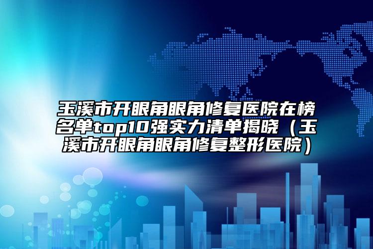 玉溪市开眼角眼角修复医院在榜名单top10强实力清单揭晓（玉溪市开眼角眼角修复整形医院）