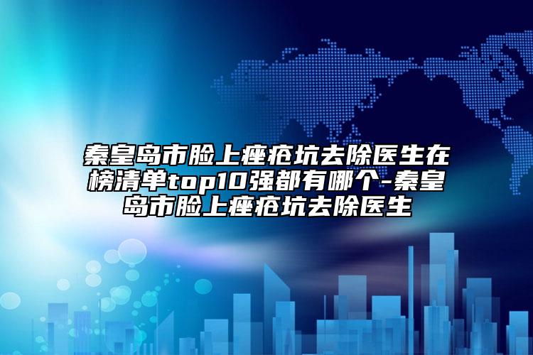 秦皇岛市脸上痤疮坑去除医生在榜清单top10强都有哪个-秦皇岛市脸上痤疮坑去除医生