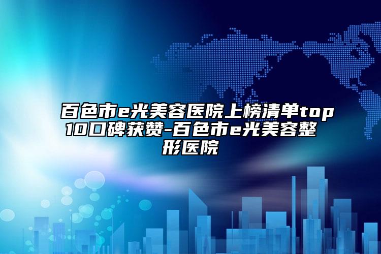 百色市e光美容医院上榜清单top10口碑获赞-百色市e光美容整形医院