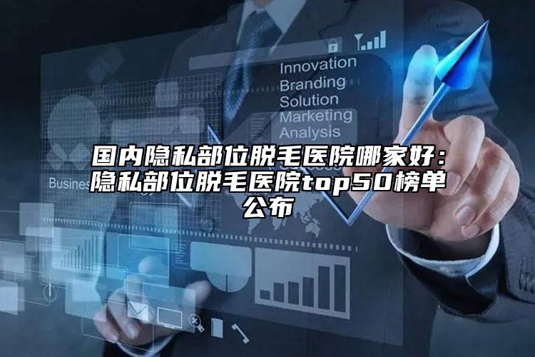 国内隐私部位脱毛医院哪家好：隐私部位脱毛医院top50榜单公布