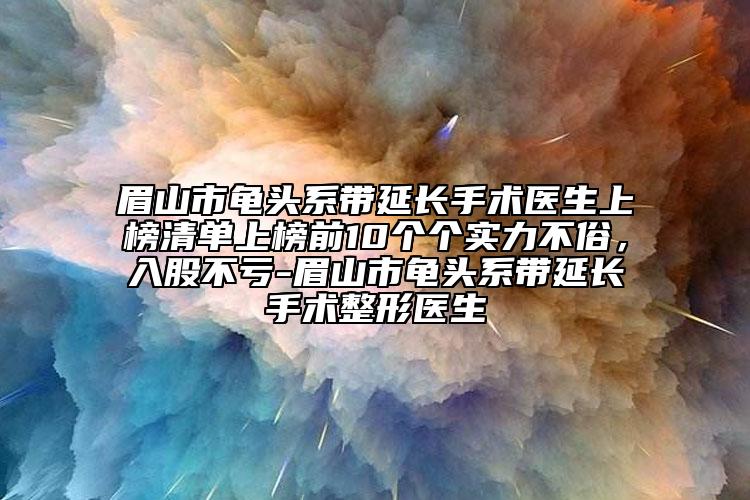 眉山市龟头系带延长手术医生上榜清单上榜前10个个实力不俗，入股不亏-眉山市龟头系带延长手术整形医生