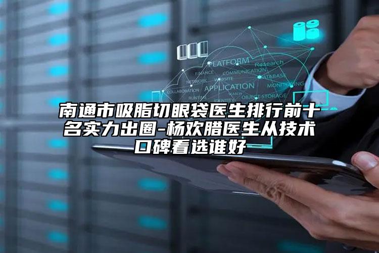 南通市吸脂切眼袋医生排行前十名实力出圈-杨欢腊医生从技术口碑看选谁好