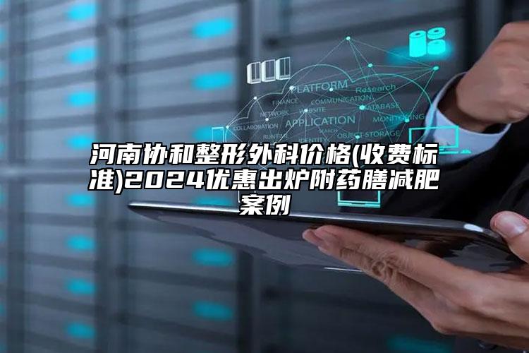 河南协和整形外科价格(收费标准)2024优惠出炉附药膳减肥案例