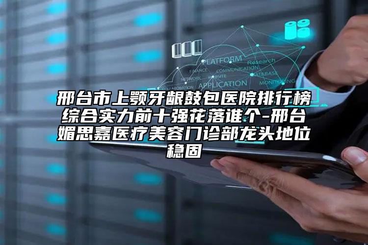 邢台市上颚牙龈鼓包医院排行榜综合实力前十强花落谁个-邢台媚思嘉医疗美容门诊部龙头地位稳固