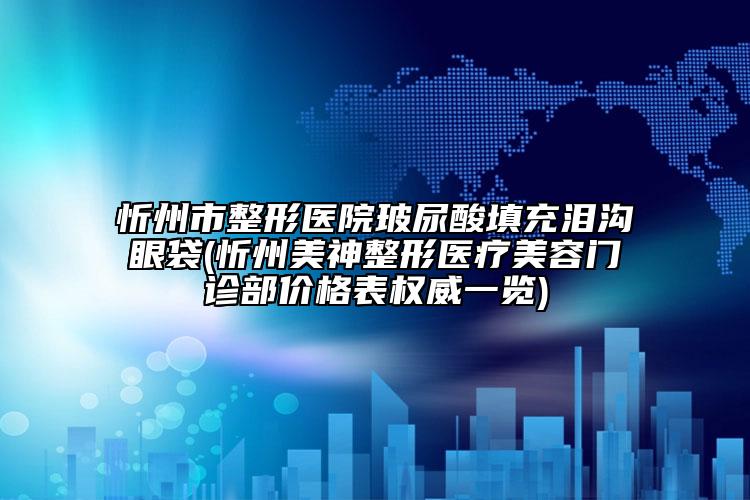忻州市整形医院玻尿酸填充泪沟眼袋(忻州美神整形医疗美容门诊部价格表权威一览)