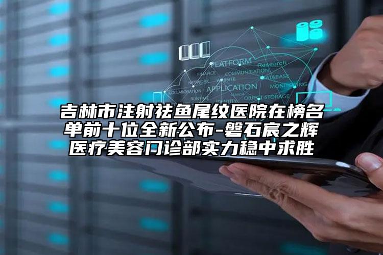 吉林市注射祛鱼尾纹医院在榜名单前十位全新公布-磐石宸之辉医疗美容门诊部实力稳中求胜