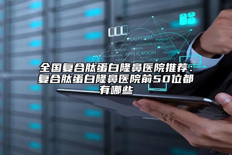 全国复合肽蛋白隆鼻医院推荐：复合肽蛋白隆鼻医院前50位都有哪些