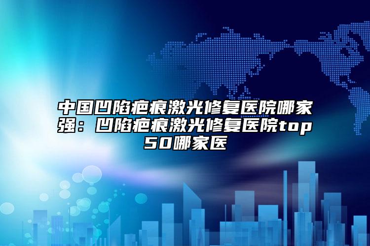 中国凹陷疤痕激光修复医院哪家强：凹陷疤痕激光修复医院top50哪家医
