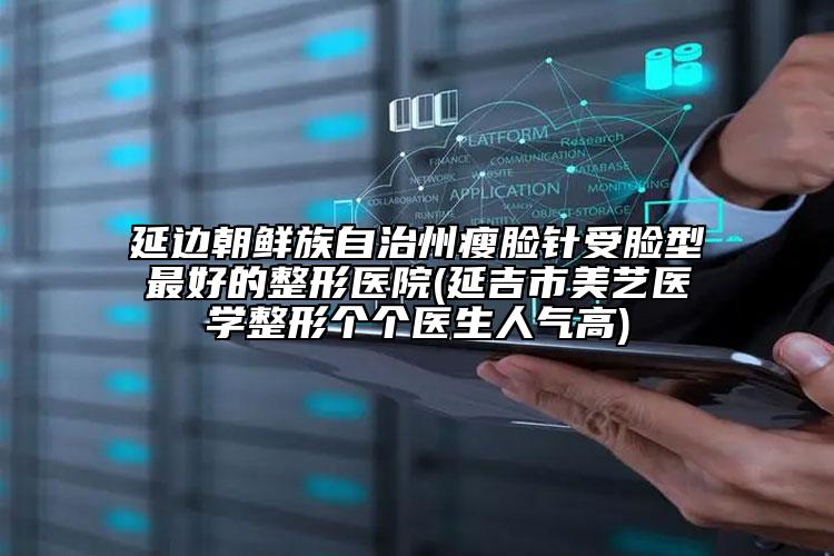 延边朝鲜族自治州瘦脸针受脸型最好的整形医院(延吉市美艺医学整形个个医生人气高)