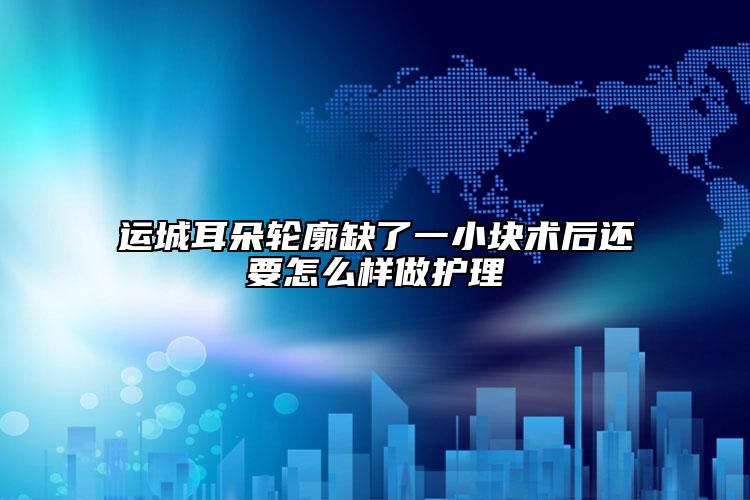 运城耳朵轮廓缺了一小块术后还要怎么样做护理